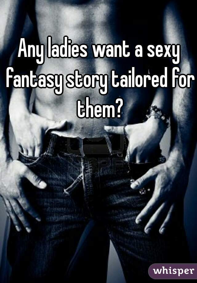 Any ladies want a sexy fantasy story tailored for them?
