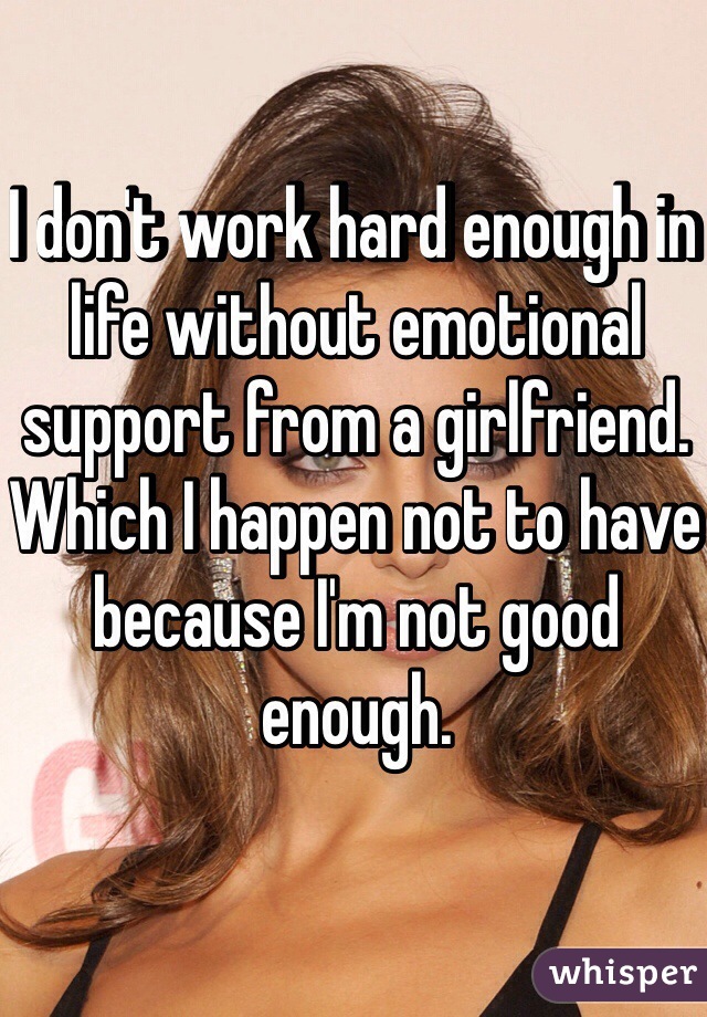 I don't work hard enough in life without emotional support from a girlfriend. Which I happen not to have because I'm not good enough.