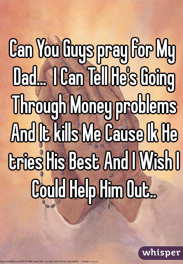 Can You Guys pray for My Dad...  I Can Tell He's Going Through Money problems And It kills Me Cause Ik He tries His Best And I Wish I Could Help Him Out..