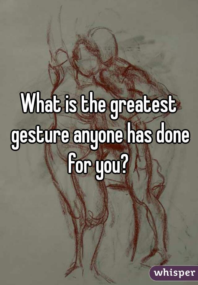 What is the greatest gesture anyone has done for you? 