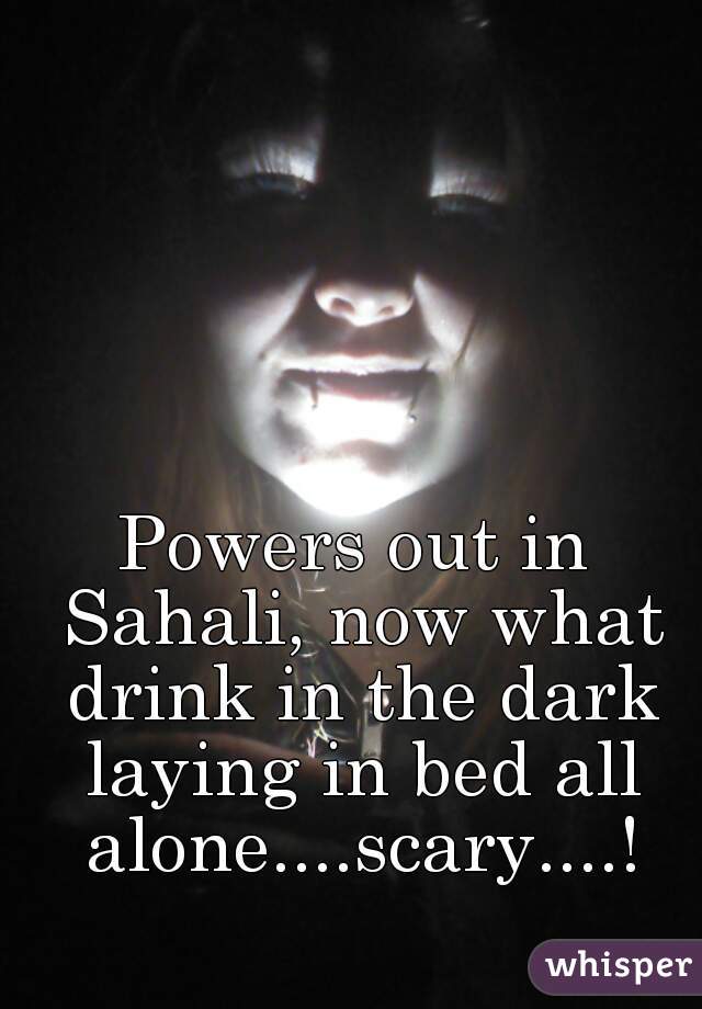 Powers out in Sahali, now what drink in the dark laying in bed all alone....scary....!