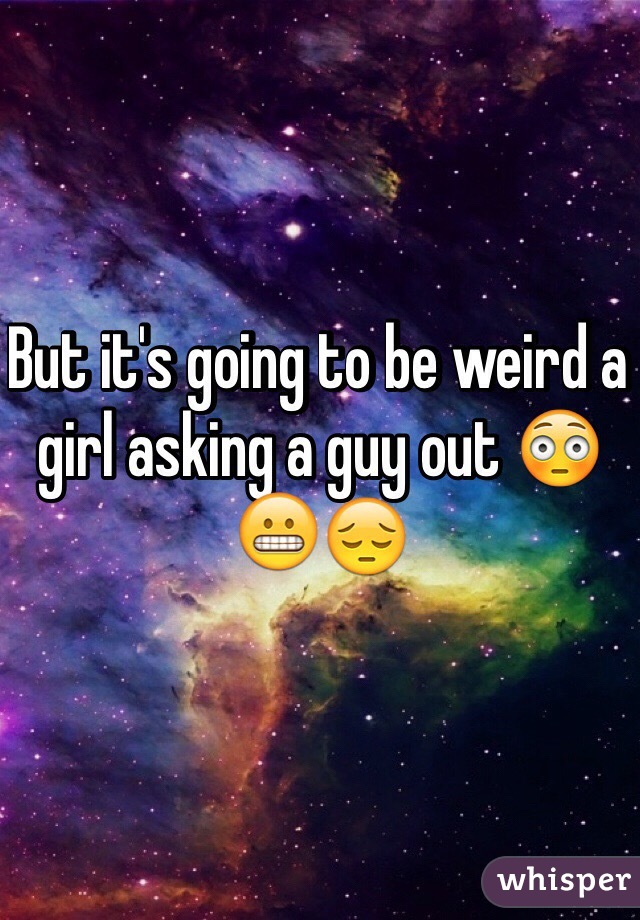 But it's going to be weird a girl asking a guy out 😳😬😔 