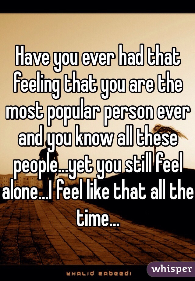 Have you ever had that feeling that you are the most popular person ever and you know all these people...yet you still feel alone...I feel like that all the time...