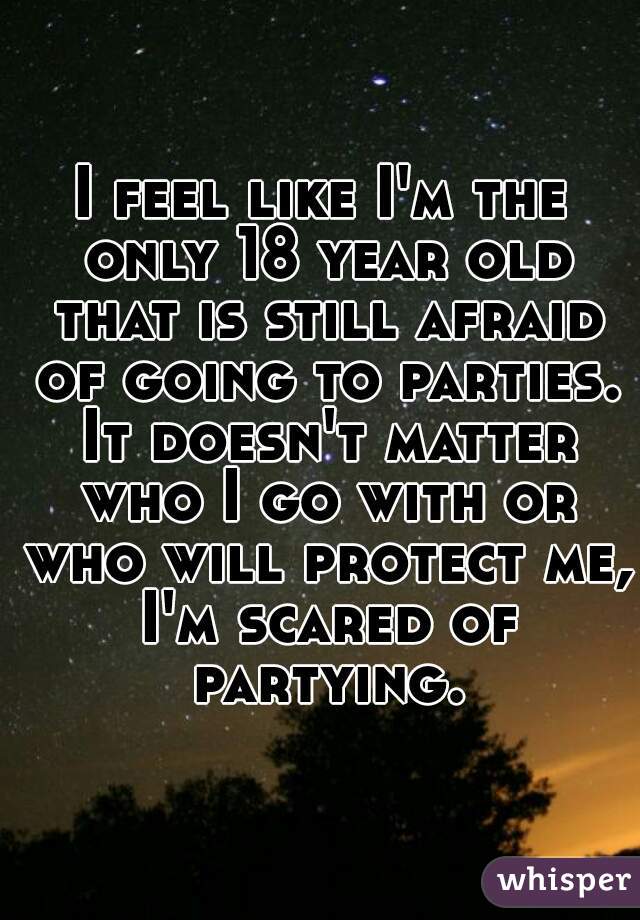 I feel like I'm the only 18 year old that is still afraid of going to parties. It doesn't matter who I go with or who will protect me, I'm scared of partying.