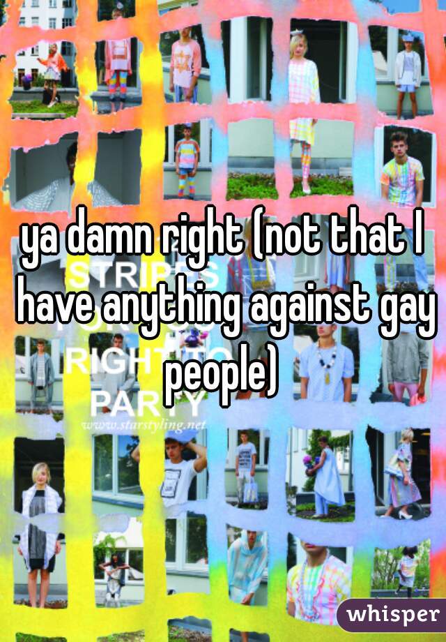 ya damn right (not that I have anything against gay people) 