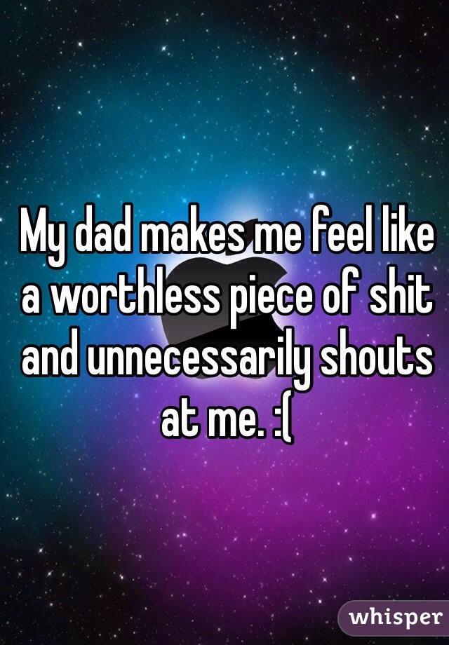My dad makes me feel like a worthless piece of shit and unnecessarily shouts at me. :(   