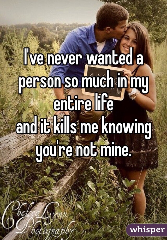 I've never wanted a person so much in my entire life 
and it kills me knowing you're not mine. 
