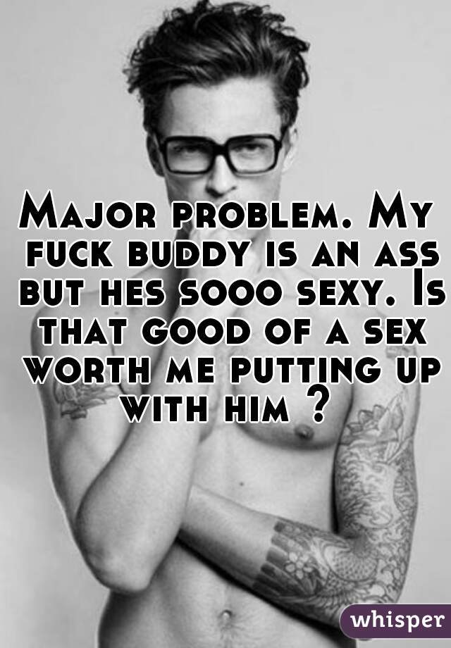 Major problem. My fuck buddy is an ass but hes sooo sexy. Is that good of a sex worth me putting up with him ? 