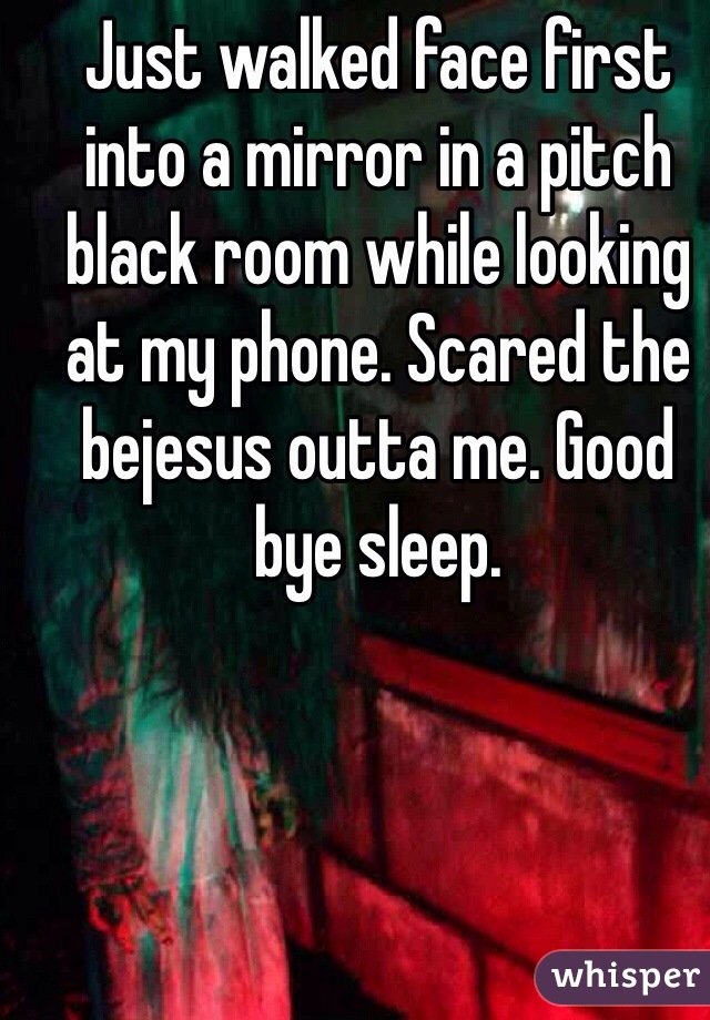 Just walked face first into a mirror in a pitch black room while looking at my phone. Scared the bejesus outta me. Good bye sleep. 