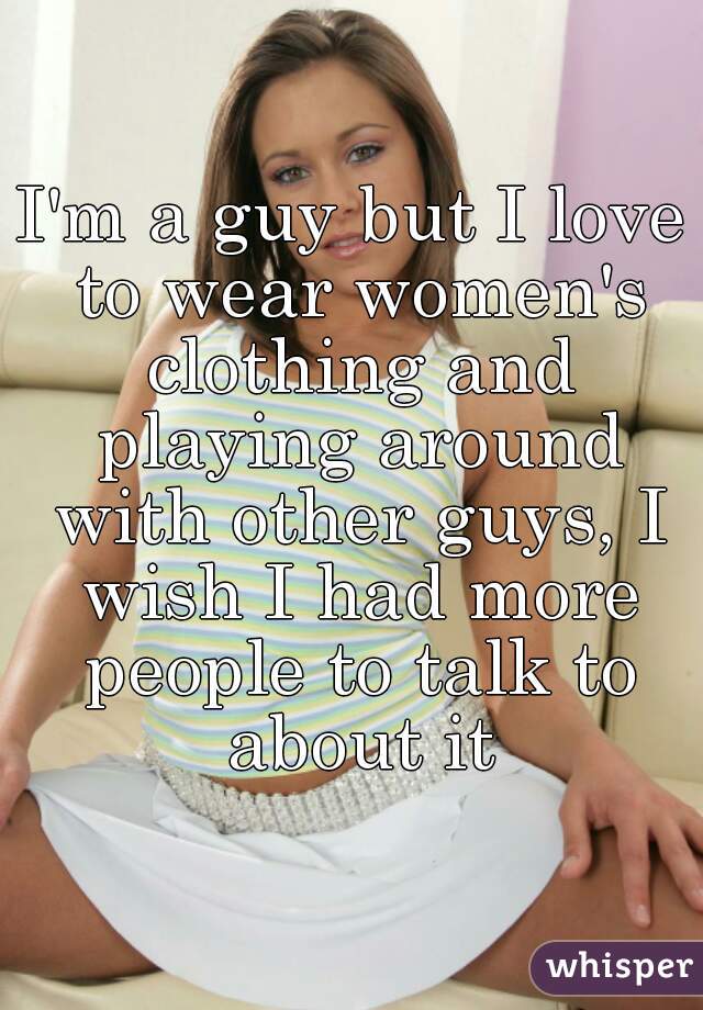 I'm a guy but I love to wear women's clothing and playing around with other guys, I wish I had more people to talk to about it