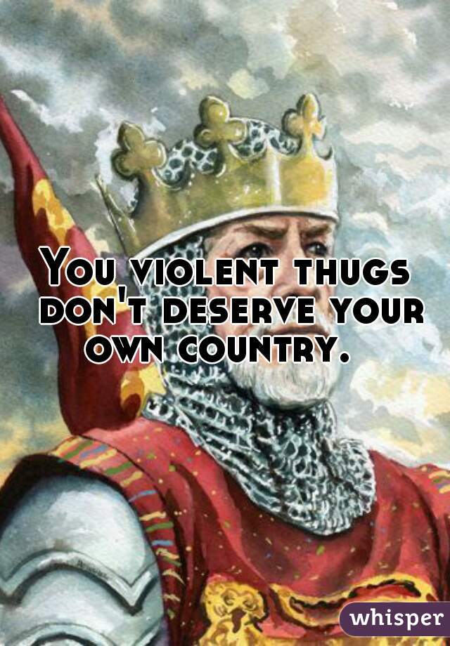 You violent thugs don't deserve your own country.  