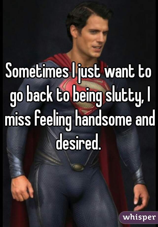 Sometimes I just want to go back to being slutty, I miss feeling handsome and desired. 