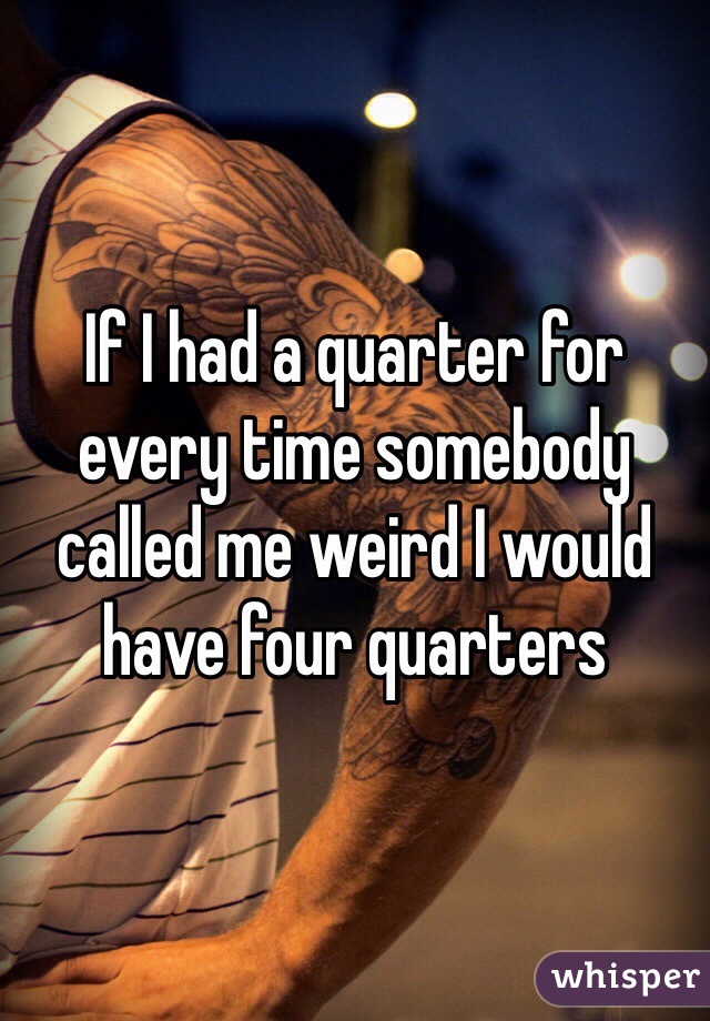 If I had a quarter for every time somebody called me weird I would have four quarters 