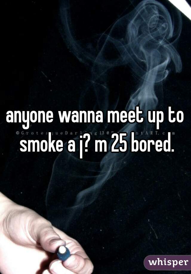 anyone wanna meet up to smoke a j? m 25 bored.