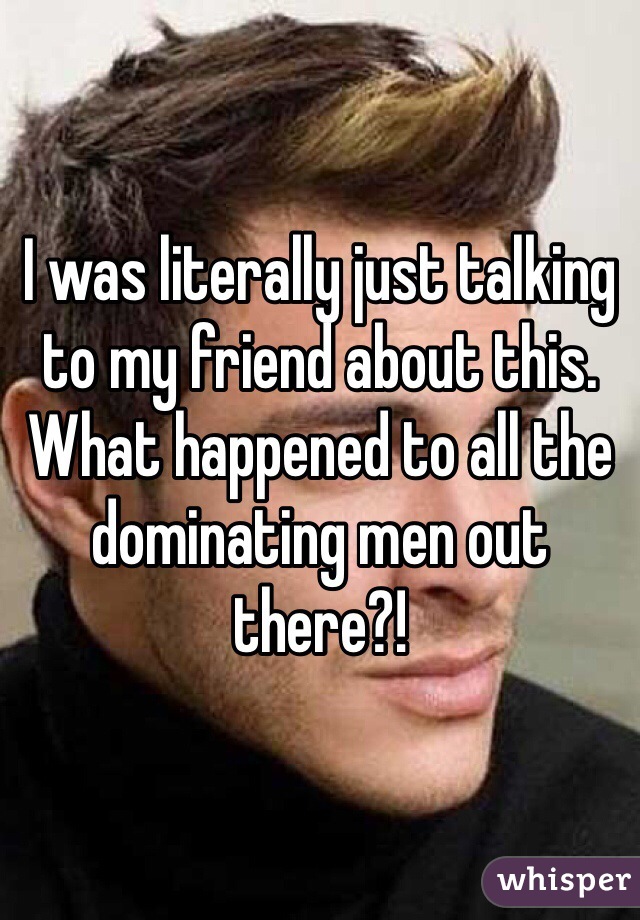 I was literally just talking to my friend about this. What happened to all the dominating men out there?! 
