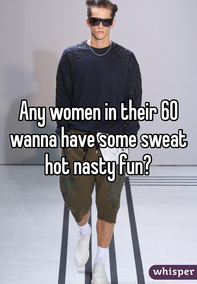 Any women in their 60 wanna have some sweat hot nasty fun?