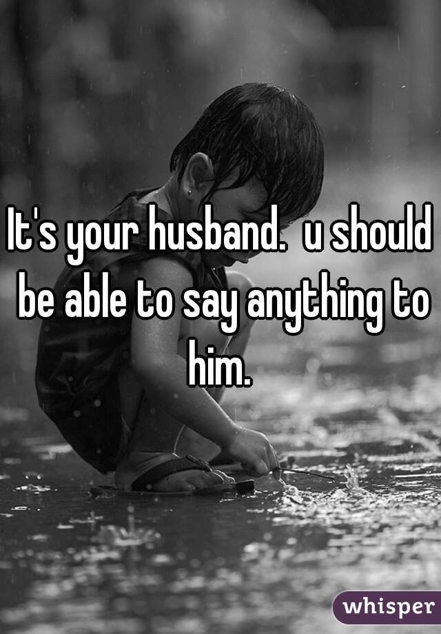 It's your husband.  u should be able to say anything to him. 
