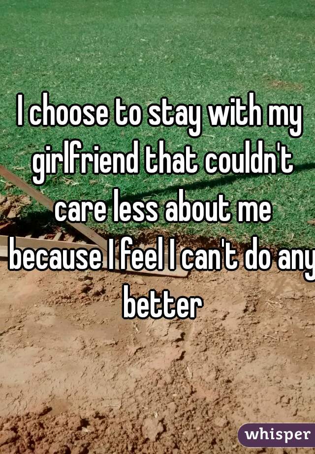 I choose to stay with my girlfriend that couldn't care less about me because I feel I can't do any better