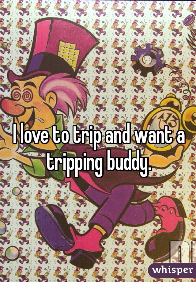I love to trip and want a tripping buddy.