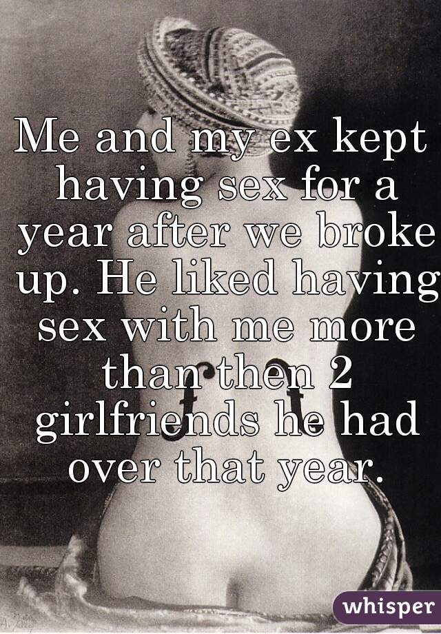Me and my ex kept having sex for a year after we broke up. He liked having sex with me more than then 2 girlfriends he had over that year.