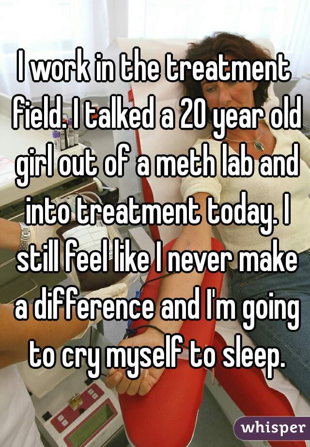 I work in the treatment field. I talked a 20 year old girl out of a meth lab and into treatment today. I still feel like I never make a difference and I'm going to cry myself to sleep.