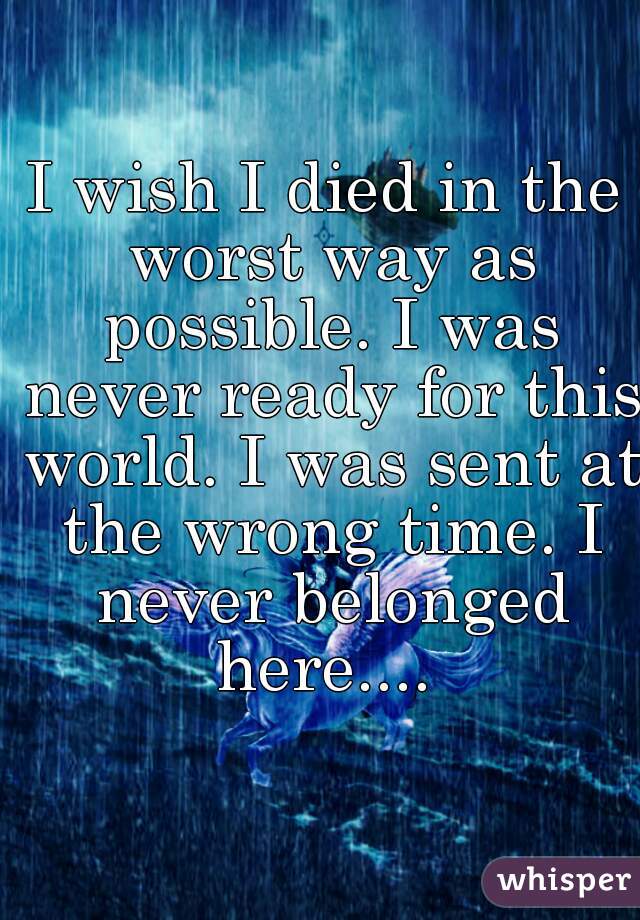 I wish I died in the worst way as possible. I was never ready for this world. I was sent at the wrong time. I never belonged here.... 