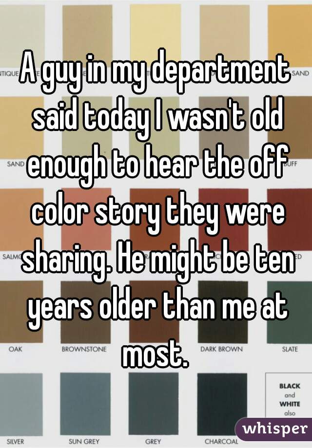 A guy in my department said today I wasn't old enough to hear the off color story they were sharing. He might be ten years older than me at most. 
