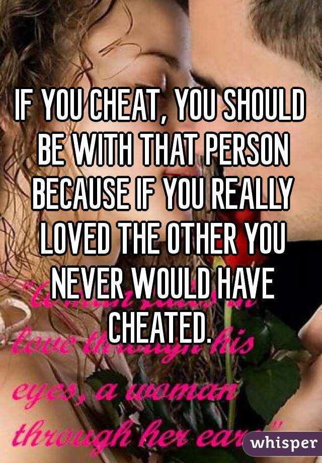 IF YOU CHEAT, YOU SHOULD BE WITH THAT PERSON BECAUSE IF YOU REALLY LOVED THE OTHER YOU NEVER WOULD HAVE CHEATED. 