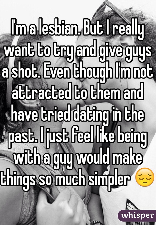 I'm a lesbian. But I really want to try and give guys a shot. Even though I'm not attracted to them and have tried dating in the past. I just feel like being with a guy would make things so much simpler 😔