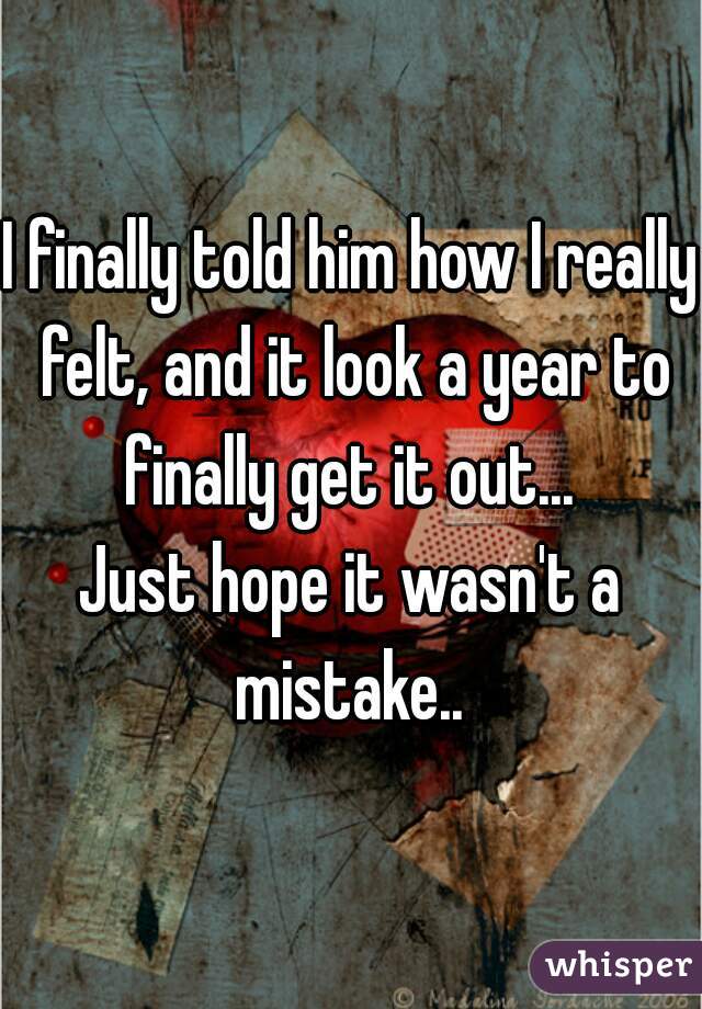 I finally told him how I really felt, and it look a year to finally get it out... 

Just hope it wasn't a mistake.. 
