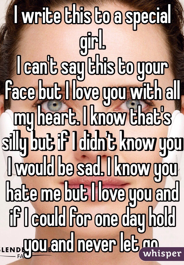I write this to a special girl. 
I can't say this to your face but I love you with all my heart. I know that's silly but if I didn't know you I would be sad. I know you hate me but I love you and if I could for one day hold you and never let go.