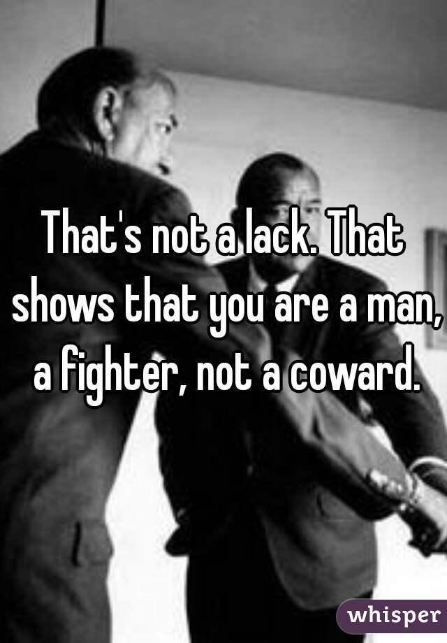 That's not a lack. That shows that you are a man, a fighter, not a coward.