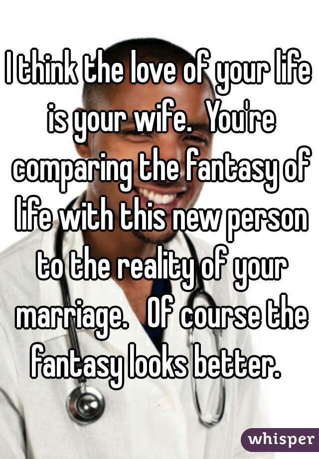 I think the love of your life is your wife.  You're comparing the fantasy of life with this new person to the reality of your marriage.   Of course the fantasy looks better.  