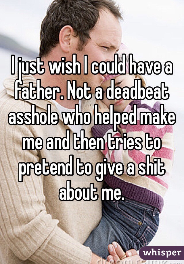 I just wish I could have a father. Not a deadbeat asshole who helped make me and then tries to pretend to give a shit about me. 