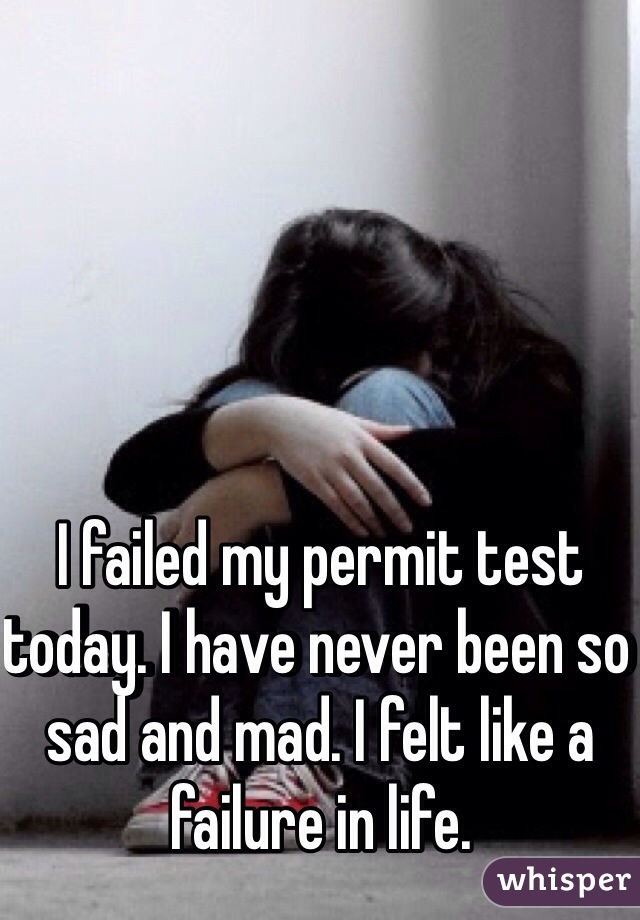 I failed my permit test today. I have never been so sad and mad. I felt like a failure in life.