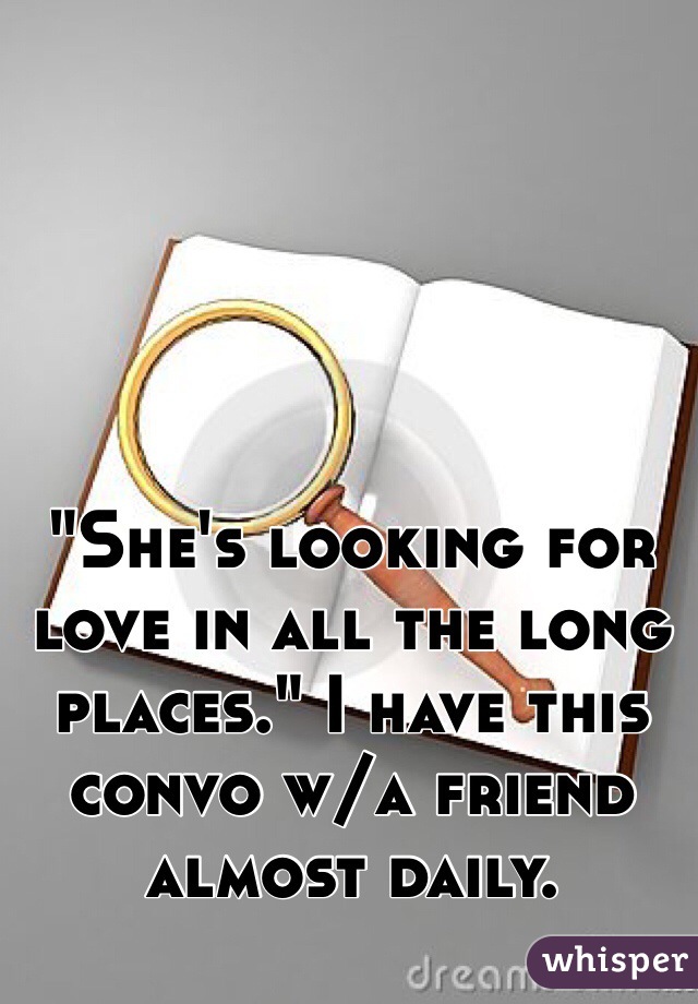 "She's looking for love in all the long places." I have this convo w/a friend almost daily. 