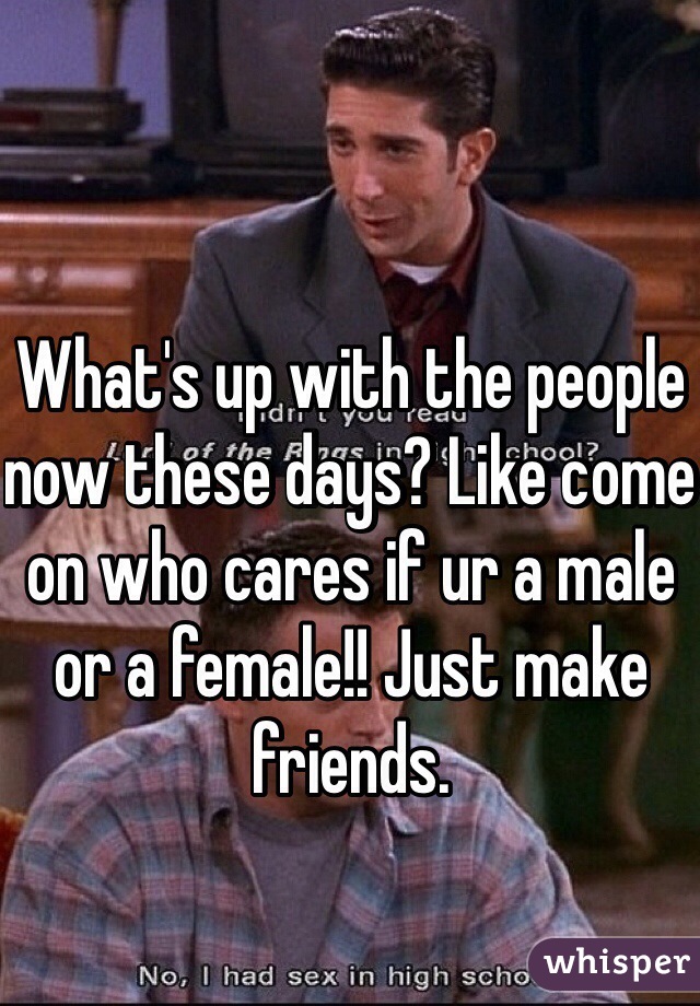 What's up with the people now these days? Like come on who cares if ur a male or a female!! Just make friends. 