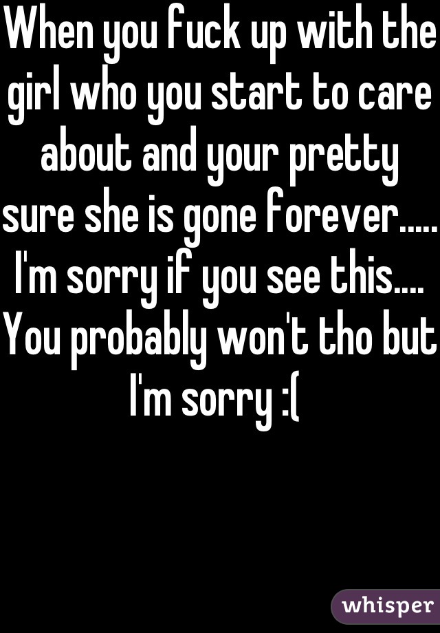 When you fuck up with the girl who you start to care about and your pretty sure she is gone forever..... I'm sorry if you see this.... You probably won't tho but I'm sorry :( 