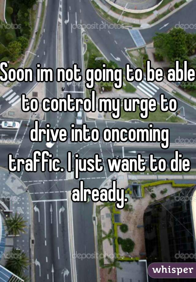 Soon im not going to be able to control my urge to drive into oncoming traffic. I just want to die already.