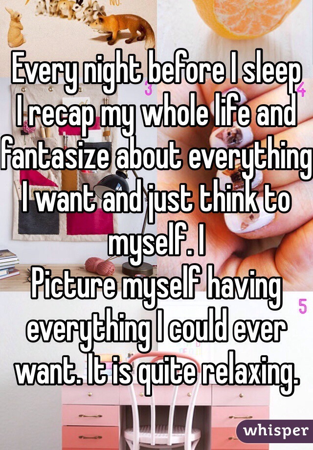 Every night before I sleep
I recap my whole life and fantasize about everything I want and just think to myself. I
Picture myself having everything I could ever want. It is quite relaxing. 
