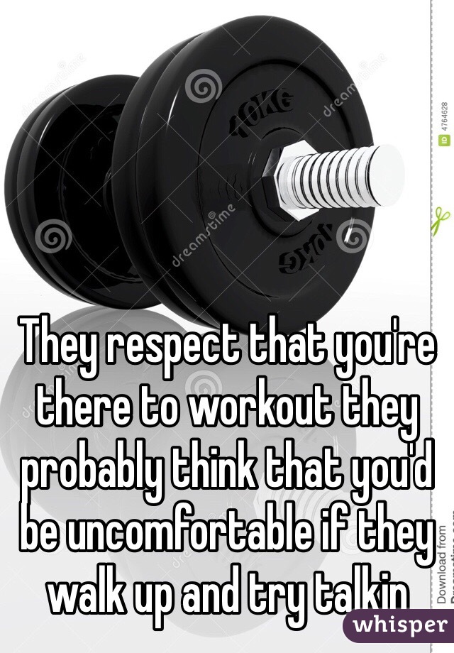 They respect that you're there to workout they probably think that you'd be uncomfortable if they walk up and try talkin 
