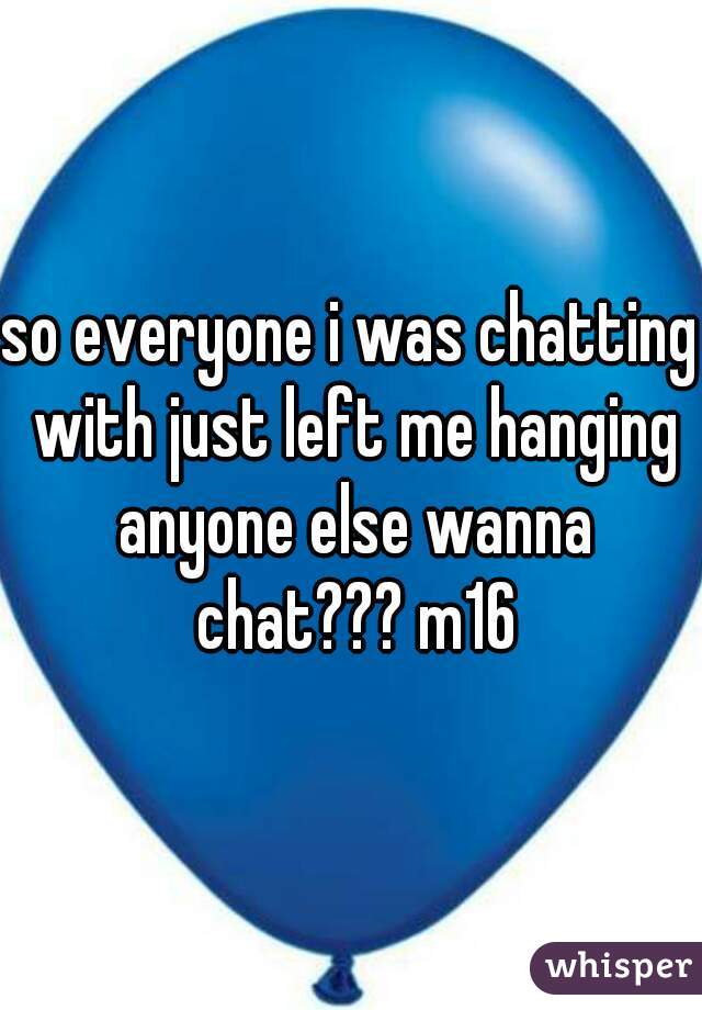 so everyone i was chatting with just left me hanging anyone else wanna chat??? m16