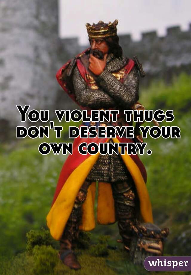 You violent thugs don't deserve your own country. 