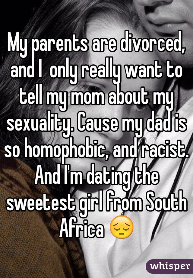 My parents are divorced, and I  only really want to tell my mom about my sexuality. Cause my dad is so homophobic, and racist. And I'm dating the sweetest girl from South Africa 😔
