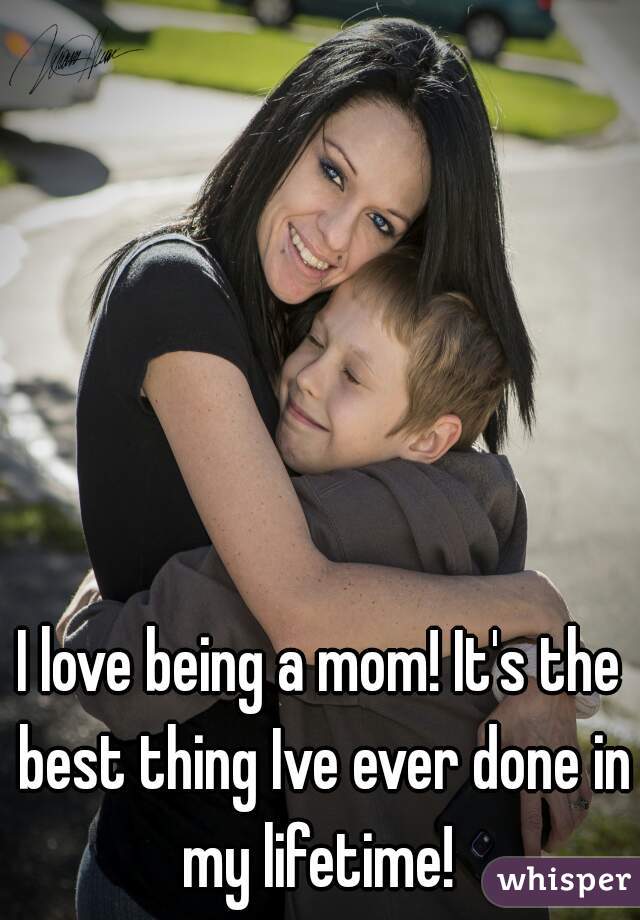 I love being a mom! It's the best thing Ive ever done in my lifetime! 