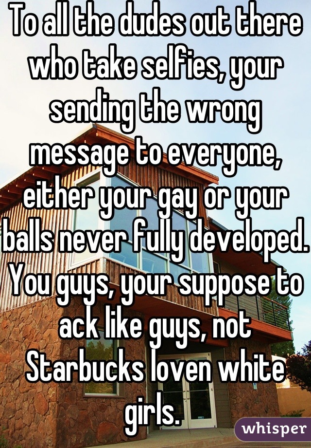 To all the dudes out there who take selfies, your sending the wrong message to everyone, either your gay or your balls never fully developed. You guys, your suppose to ack like guys, not Starbucks loven white girls. 