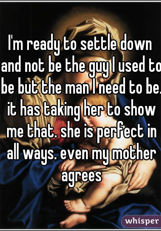 I'm ready to settle down and not be the guy I used to be but the man I need to be. it has taking her to show me that. she is perfect in all ways. even my mother agrees
