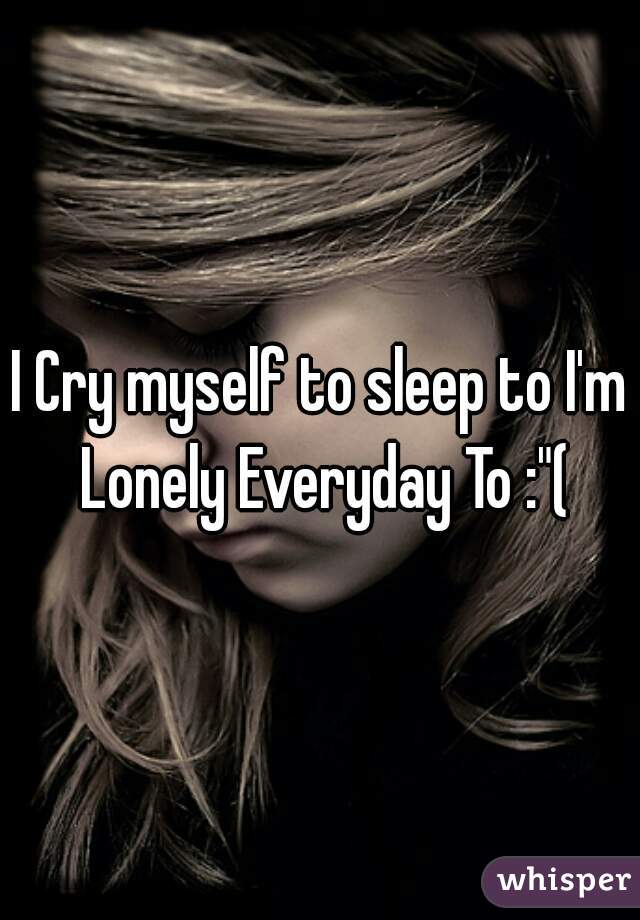 I Cry myself to sleep to I'm Lonely Everyday To :"(
