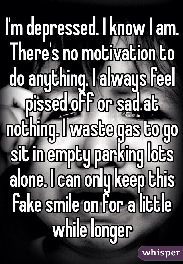 I'm depressed. I know I am. There's no motivation to do anything. I always feel pissed off or sad at nothing. I waste gas to go sit in empty parking lots alone. I can only keep this fake smile on for a little while longer
