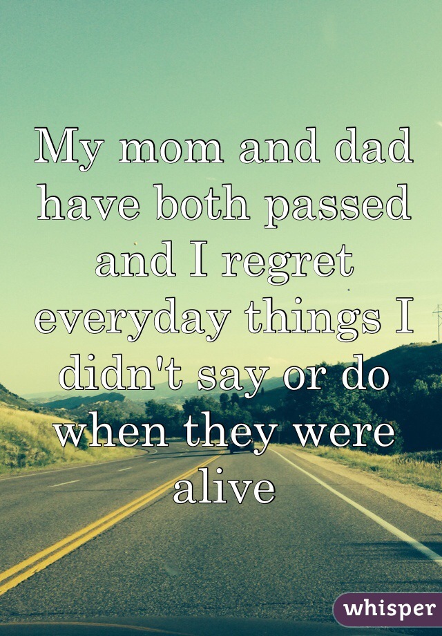 My mom and dad have both passed and I regret everyday things I didn't say or do when they were alive 